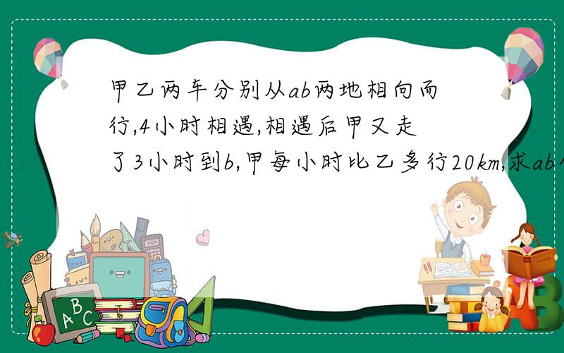 甲乙两车分别从ab两地相向而行,4小时相遇,相遇后甲又走了3小时到b,甲每小时比乙多行20km,求ab全长?km甲乙两车分别从ab两地相向而行,4小时相遇,相遇后甲又走了3小时到b,甲每小时比乙多行20km,