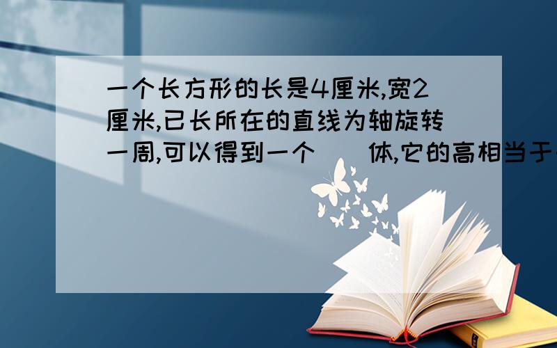 一个长方形的长是4厘米,宽2厘米,已长所在的直线为轴旋转一周,可以得到一个()体,它的高相当于长方形的（）,长方形的宽相当于它的（）,它的表面积是（）平方厘米?最后一问要列示.