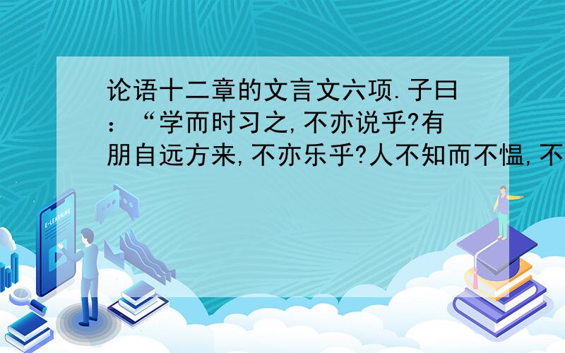 论语十二章的文言文六项.子曰：“学而时习之,不亦说乎?有朋自远方来,不亦乐乎?人不知而不愠,不亦君子乎?” 曾子曰：“吾日三省吾身——为人谋而不忠乎?与朋友交而不信乎?传不习乎?”