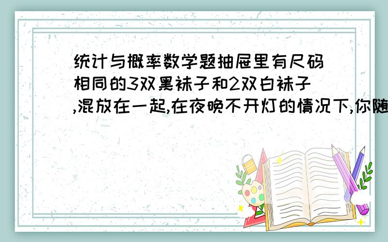 统计与概率数学题抽屉里有尺码相同的3双黑袜子和2双白袜子,混放在一起,在夜晚不开灯的情况下,你随意拿出2只,它们恰好是一双的可能性是