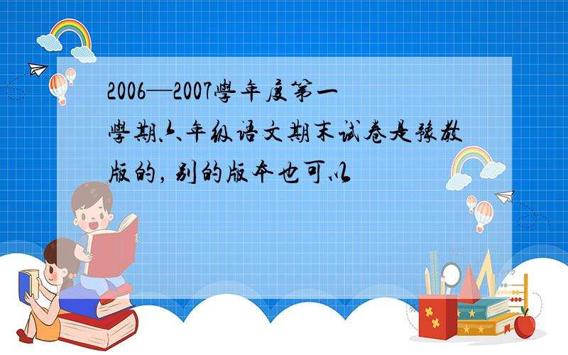 2006—2007学年度第一学期六年级语文期末试卷是豫教版的，别的版本也可以