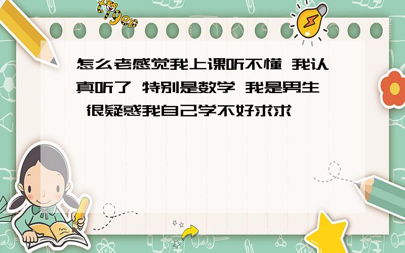 怎么老感觉我上课听不懂 我认真听了 特别是数学 我是男生 很疑惑我自己学不好求求