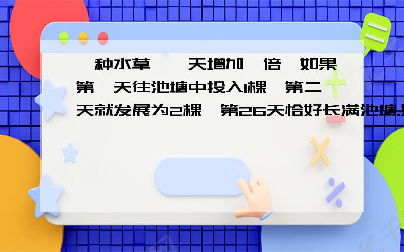 一种水草,一天增加一倍,如果第一天往池塘中投入1棵,第二天就发展为2棵,第26天恰好长满池塘.如果第一天投入4颗,（ ）长满池塘.A.6天半 B.24天 C.23天.D.13天 如果可以,