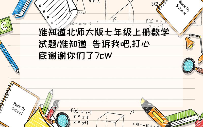 谁知道北师大版七年级上册数学试题l谁知道 告诉我吧,打心底谢谢你们了7cW