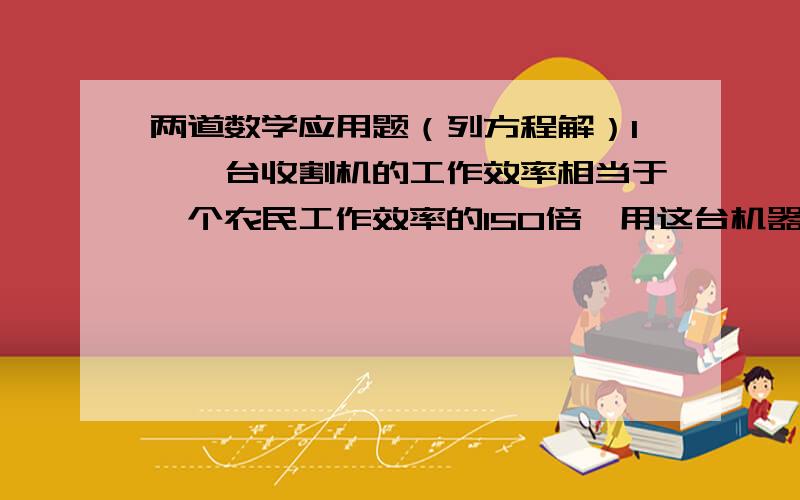 两道数学应用题（列方程解）1、一台收割机的工作效率相当于一个农民工作效率的150倍,用这台机器收割0公顷小麦比100个农民收割这些小麦少用1小时,这台收割机每小时收割多少公顷小麦?2、