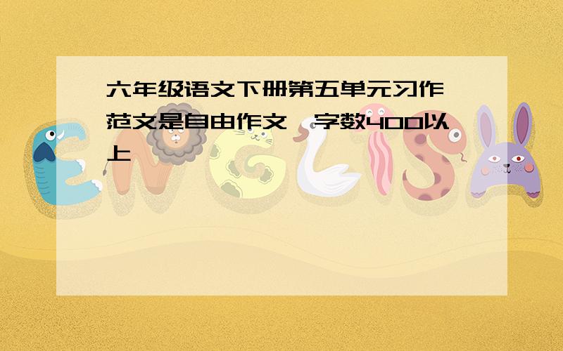 六年级语文下册第五单元习作 范文是自由作文,字数400以上,