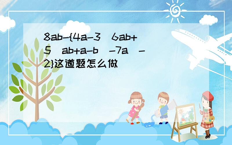 8ab-{4a-3[6ab+5(ab+a-b)-7a]-2}这道题怎么做