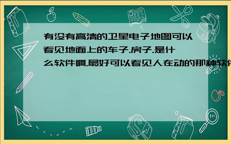 有没有高清的卫星电子地图可以看见地面上的车子.房子.是什么软件啊.最好可以看见人在动的那种软件.