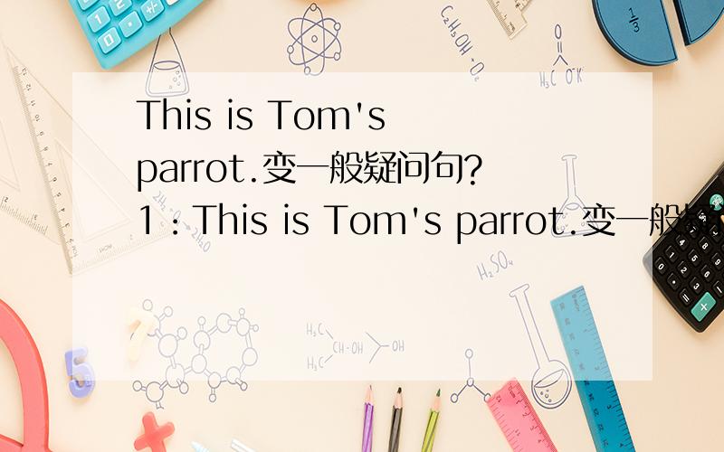 This is Tom's parrot.变一般疑问句?1：This is Tom's parrot.变一般疑问句 2：The monkey has a long tail.改为一般疑问句并做否定回答.3：We have a big classroom.改为一般疑问句 4：It has short ears and brown eyes.改为