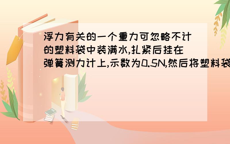 浮力有关的一个重力可忽略不计的塑料袋中装满水,扎紧后挂在弹簧测力计上,示数为0.5N,然后将塑料袋全部浸没在水中称,则示数为?