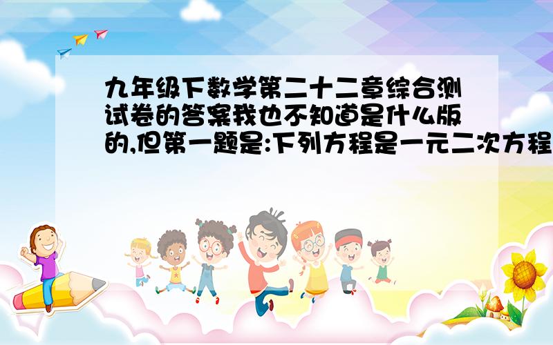 九年级下数学第二十二章综合测试卷的答案我也不知道是什么版的,但第一题是:下列方程是一元二次方程的是