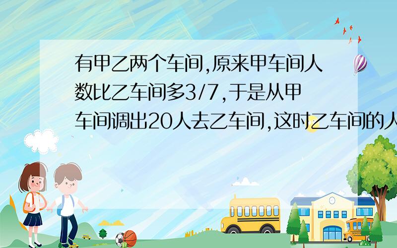 有甲乙两个车间,原来甲车间人数比乙车间多3/7,于是从甲车间调出20人去乙车间,这时乙车间的人数比甲车间多1/8,甲乙两车间原来各有多少人?