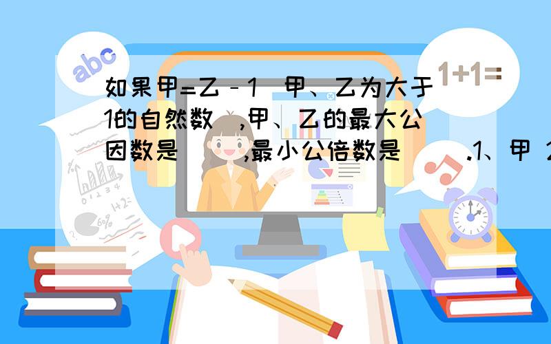 如果甲=乙﹣1（甲、乙为大于1的自然数),甲、乙的最大公因数是( ),最小公倍数是( ).1、甲 2、乙 3、1 4、甲乙的乘积