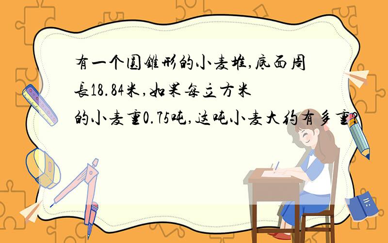 有一个圆锥形的小麦堆,底面周长18.84米,如果每立方米的小麦重0.75吨,这吨小麦大约有多重?