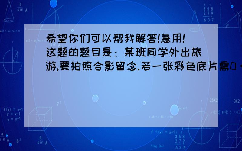 希望你们可以帮我解答!急用!这题的题目是：某班同学外出旅游,要拍照合影留念.若一张彩色底片需0·57元,冲印一长需要0·35元,每人都预定一张照片,出钱不超过0·45元,问参加合影的同学至少