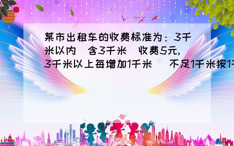 某市出租车的收费标准为：3千米以内（含3千米）收费5元,3千米以上每增加1千米 （不足1千米按1千米计某市出租车的收费标准为：3千米以内（含3千米）收费5元,3千米以上每增加1千米（不足1