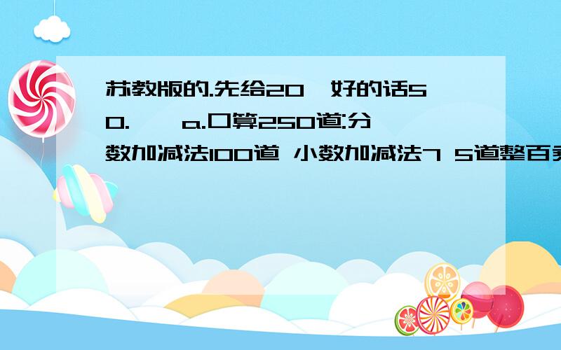 苏教版的.先给20,好的话50.一、a.口算250道:分数加减法100道 小数加减法7 5道整百乘除法7 5道b.笔算150道:小数加减法、乘除 法75道商是两位数的除法 75道c.脱式计算10O道 :有关分数的加减混 合运