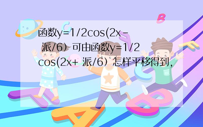 函数y=1/2cos(2x- 派/6）可由函数y=1/2cos(2x+ 派/6）怎样平移得到,