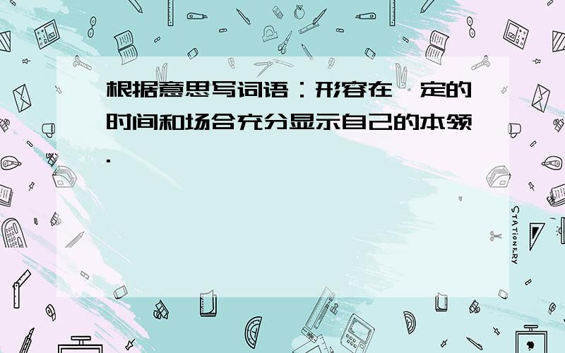 根据意思写词语：形容在一定的时间和场合充分显示自己的本领.