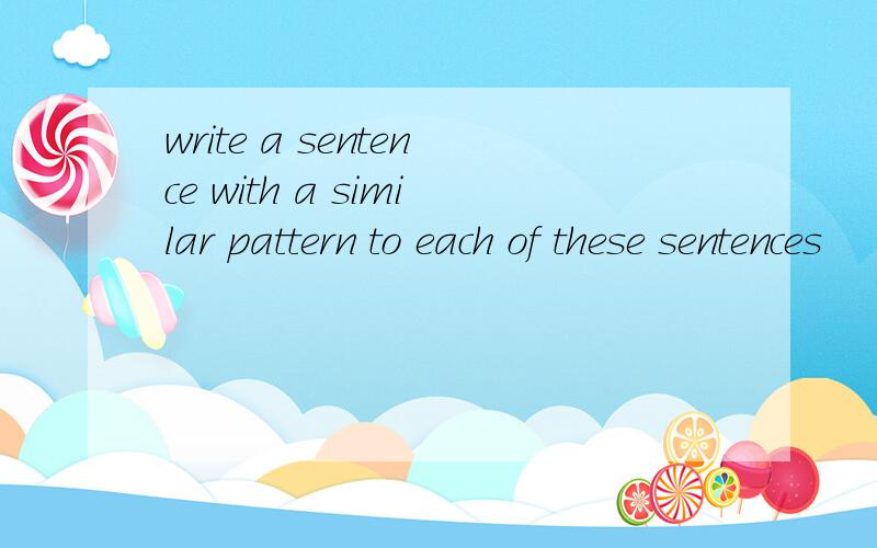 write a sentence with a similar pattern to each of these sentences