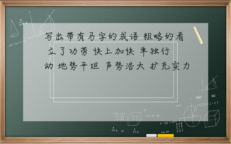 写出带有马字的成语 粗略的看 立了功劳 快上加快 单独行动 地势平坦 声势浩大 扩充实力