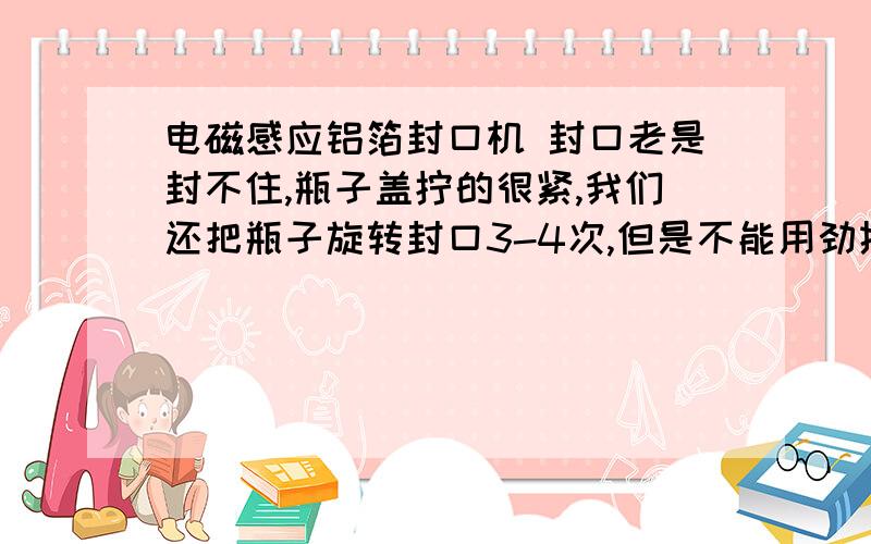 电磁感应铝箔封口机 封口老是封不住,瓶子盖拧的很紧,我们还把瓶子旋转封口3-4次,但是不能用劲挤瓶子,否则就会开口,我想这些我们已经做的很好,仍然封不好,是不是与铝箔和瓶子的质量有