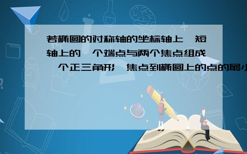 若椭圆的对称轴的坐标轴上,短轴上的一个端点与两个焦点组成一个正三角形、焦点到椭圆上的点的最小距离为根号3,求椭圆的方程.