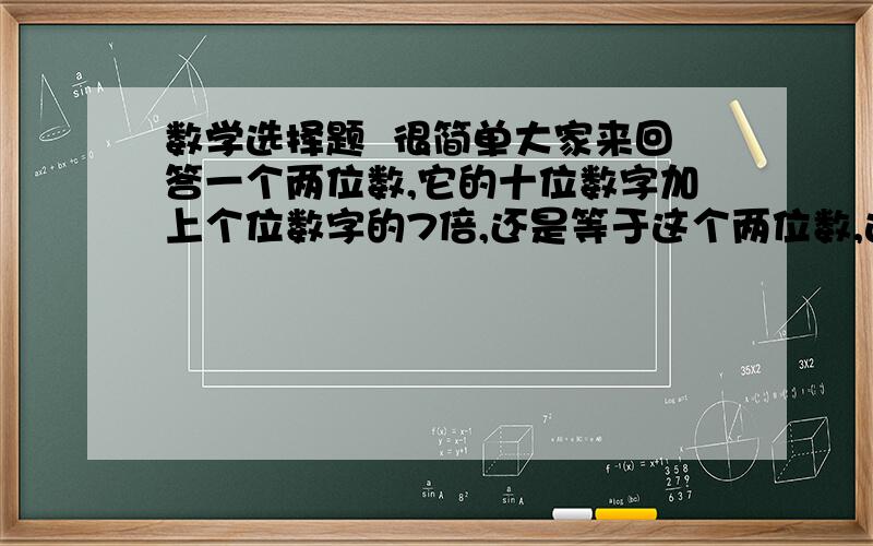 数学选择题  很简单大家来回答一个两位数,它的十位数字加上个位数字的7倍,还是等于这个两位数,这样的两位数有几个（ ） 请列举出来A 2 B,3 C,4  D,5