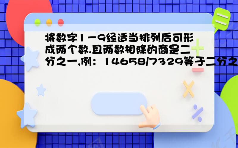 将数字1－9经适当排列后可形成两个数.且两数相除的商是二分之一,例：14658/7329等于二分之一有趣的是9个数字还可形成商分别为3分1,4分1,6分1,7分1,8分1,9分1的数.请你试着找一找.