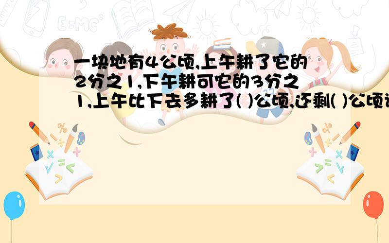 一块地有4公顷,上午耕了它的2分之1,下午耕可它的3分之1,上午比下去多耕了( )公顷,还剩( )公顷请给我过程,现在就要谢谢