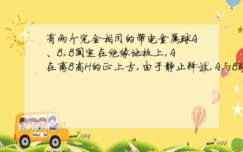 有两个完全相同的带电金属球A、B,B固定在绝缘地板上,A在离B高H的正上方,由于静止释放,A与B碰撞后回跳高度为h,设整个过程中只有重力,弹力和库仑力,且两球相碰时无能量损失.问问AB带等量异