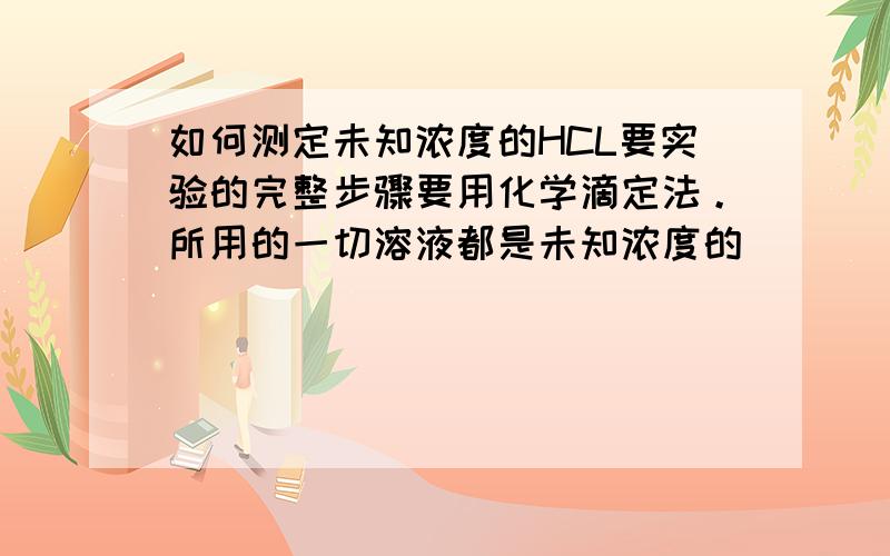 如何测定未知浓度的HCL要实验的完整步骤要用化学滴定法。所用的一切溶液都是未知浓度的