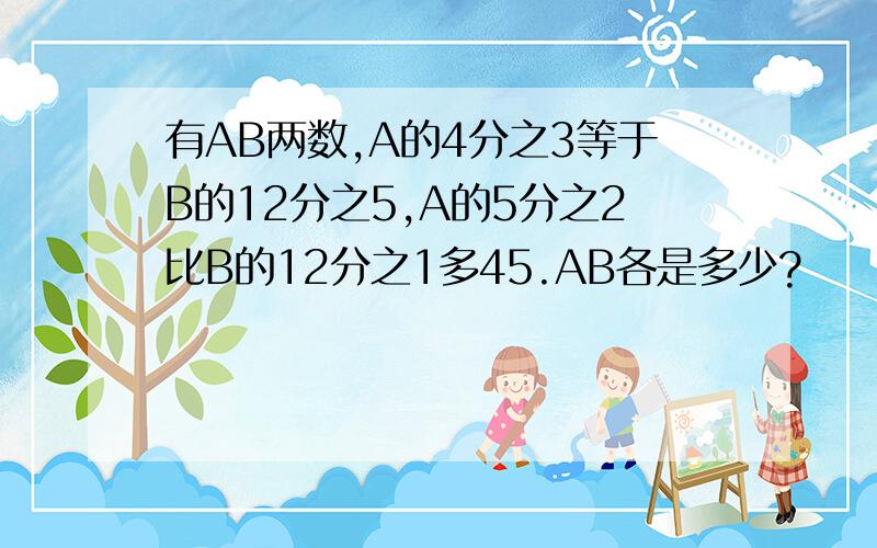 有AB两数,A的4分之3等于B的12分之5,A的5分之2比B的12分之1多45.AB各是多少?