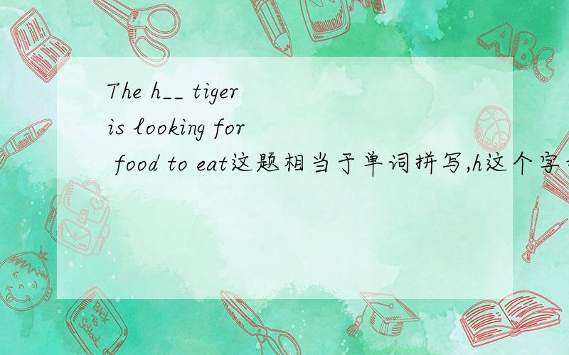 The h__ tiger is looking for food to eat这题相当于单词拼写,h这个字母是这个单词的第一个字母,请把它拼完并符合句意.还有一个：It's great fun p___ the guitar