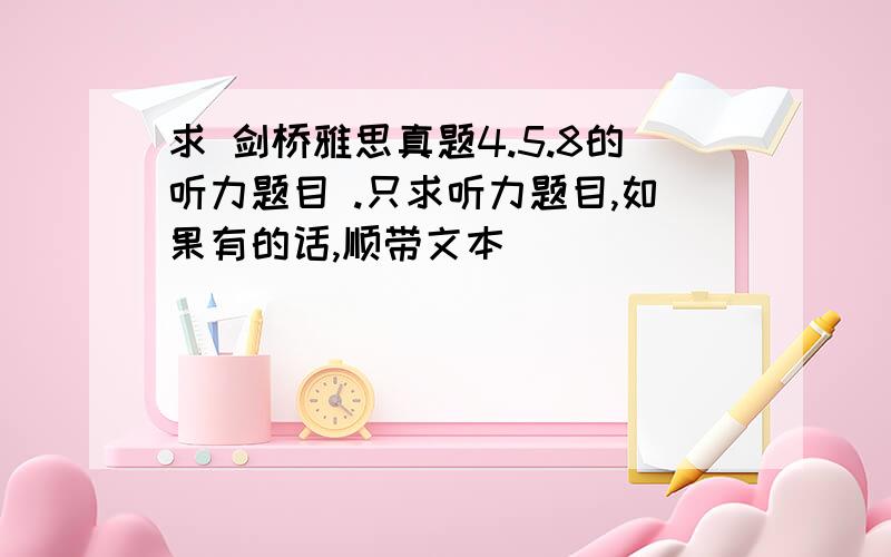 求 剑桥雅思真题4.5.8的听力题目 .只求听力题目,如果有的话,顺带文本