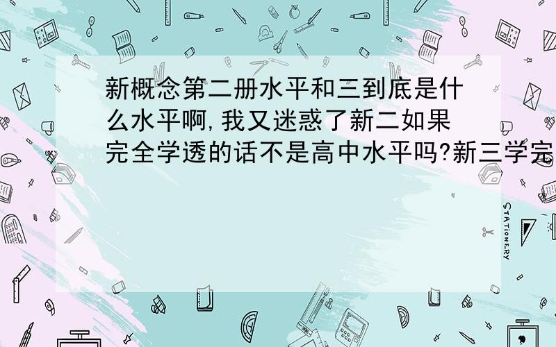 新概念第二册水平和三到底是什么水平啊,我又迷惑了新二如果完全学透的话不是高中水平吗?新三学完应该是大学四级吧,怎么今天又看到说新二是初中的水平呢,到底是怎么回事呢我下学期高