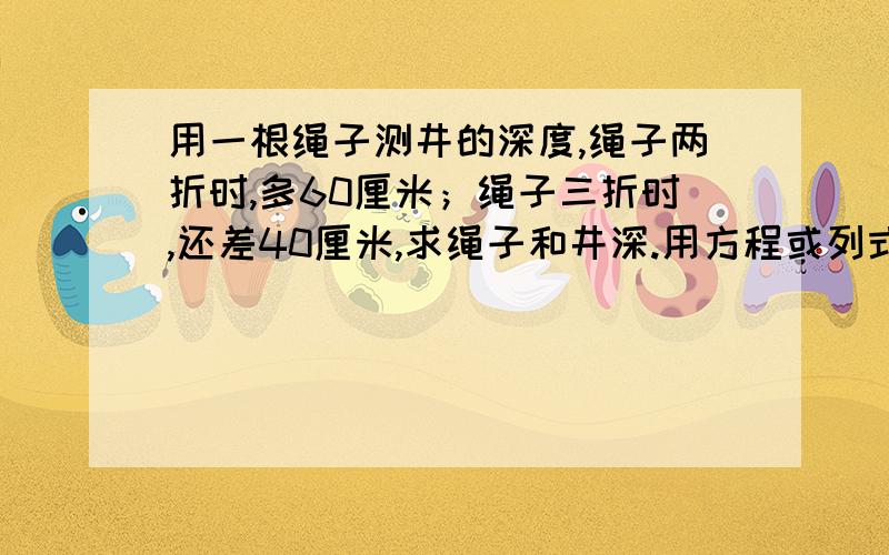 用一根绳子测井的深度,绳子两折时,多60厘米；绳子三折时,还差40厘米,求绳子和井深.用方程或列式