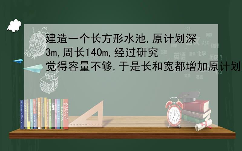 建造一个长方形水池,原计划深3m,周长140m,经过研究觉得容量不够,于是长和宽都增加原计划的2倍,使容积达到14400m³,问新方案的长和宽各多少?