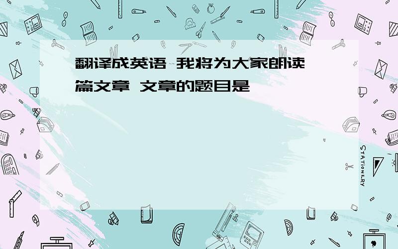 翻译成英语 我将为大家朗读一篇文章 文章的题目是