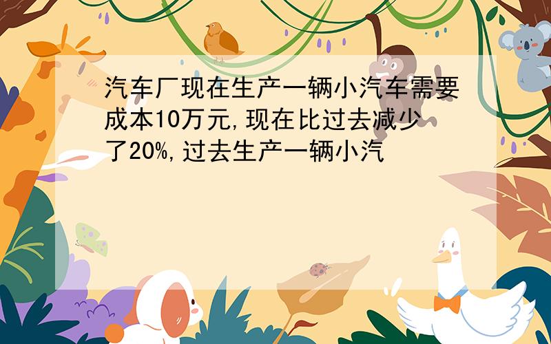 汽车厂现在生产一辆小汽车需要成本10万元,现在比过去减少了20%,过去生产一辆小汽