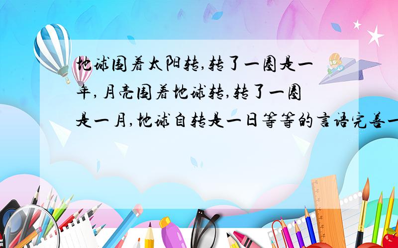 地球围着太阳转,转了一圈是一年,月亮围着地球转,转了一圈是一月,地球自转是一日等等的言语完善一下,