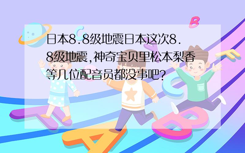 日本8.8级地震日本这次8.8级地震,神奇宝贝里松本梨香等几位配音员都没事吧?