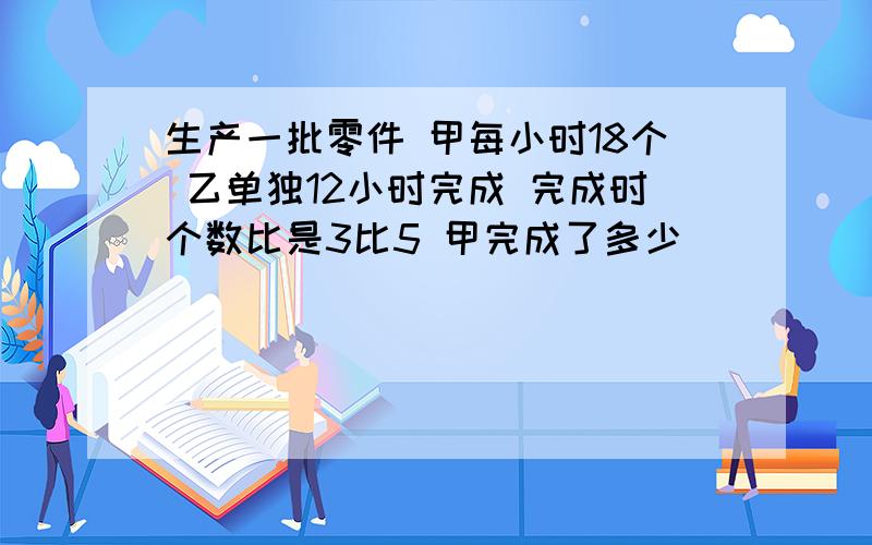 生产一批零件 甲每小时18个 乙单独12小时完成 完成时个数比是3比5 甲完成了多少