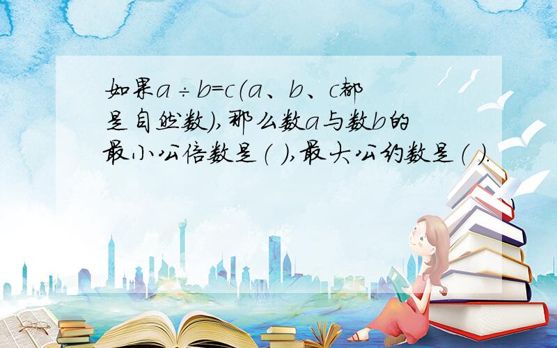 如果a÷b=c（a、b、c都是自然数）,那么数a与数b的最小公倍数是（ ）,最大公约数是（ ）.