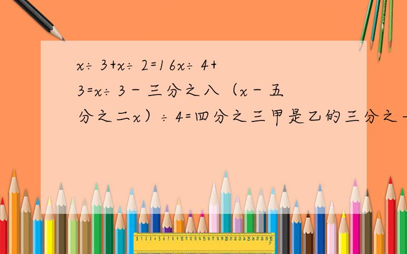 x÷3+x÷2=16x÷4+3=x÷3－三分之八（x－五分之二x）÷4=四分之三甲是乙的三分之一,丙是甲的四分之三,甲乙丙和114,乙是多少?以上几道题方程解最后一道题方程算术解PS：如果大家有同步解析与测