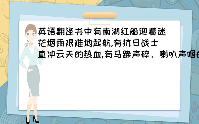 英语翻译书中有南湖红船迎着迷茫烟雨艰难地起航,有抗日战士直冲云天的热血,有马蹄声碎、喇叭声咽的悲怆,有苍山如海、残阳如血的气象,也有千里跃进万马奔腾的豪壮,书中更有一曲曲直