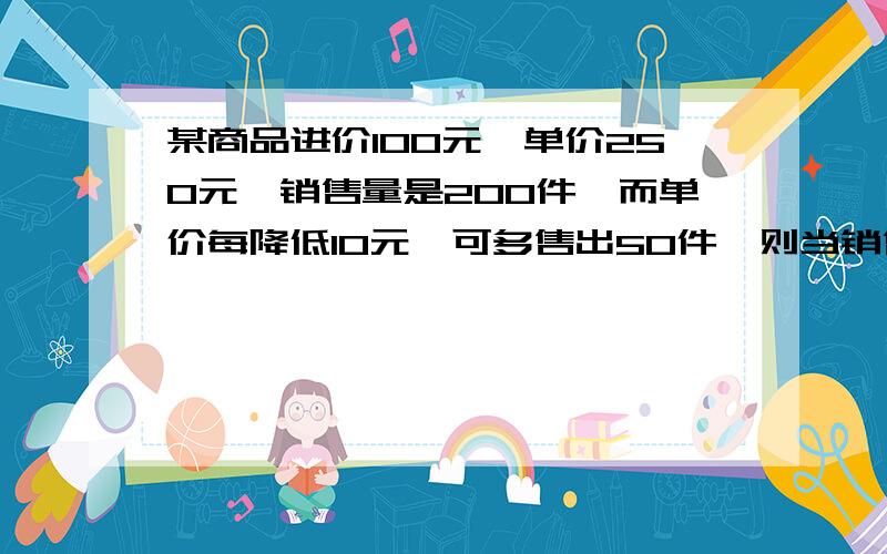 某商品进价100元,单价250元,销售量是200件,而单价每降低10元,可多售出50件,则当销售单价定为（ ）元时,利润最大