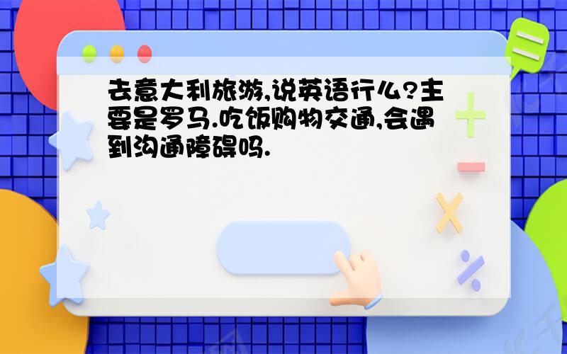 去意大利旅游,说英语行么?主要是罗马.吃饭购物交通,会遇到沟通障碍吗.