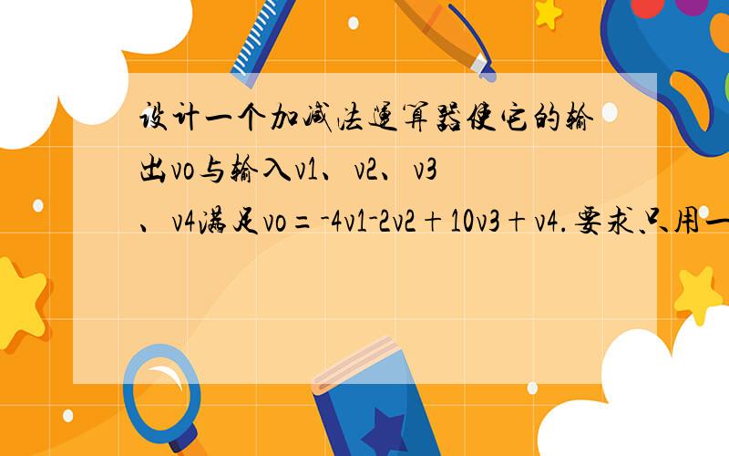 设计一个加减法运算器使它的输出vo与输入v1、v2、v3、v4满足vo=-4v1-2v2+10v3+v4.要求只用一个集成运放我要这个的电路图!电阻范围在10到100千欧