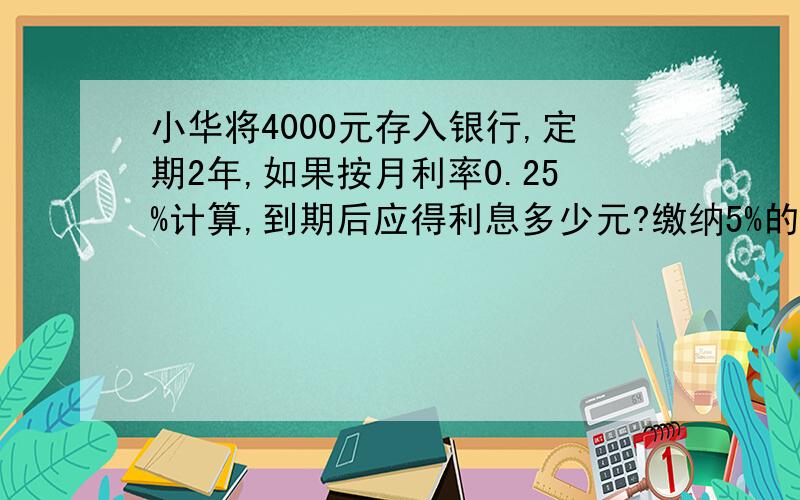 小华将4000元存入银行,定期2年,如果按月利率0.25%计算,到期后应得利息多少元?缴纳5%的利息税后可取回缴纳5%的利息税后一共可取回多少元?